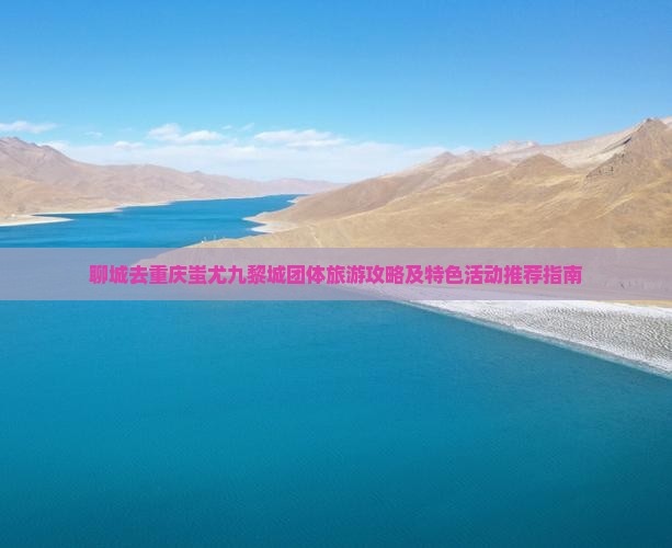 聊城去重庆蚩尤九黎城团体旅游攻略及特色活动推荐指南
