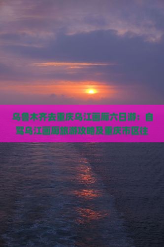 乌鲁木齐去重庆乌江画廊六日游：自驾乌江画廊旅游攻略及重庆市区往返交通指南