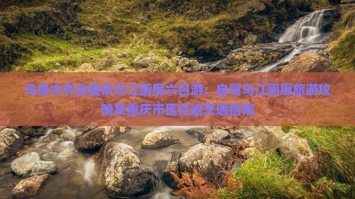 乌鲁木齐去重庆乌江画廊六日游：自驾乌江画廊旅游攻略及重庆市区往返交通指南