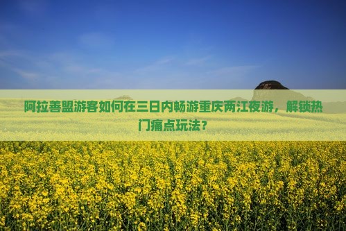 阿拉善盟游客如何在三日内畅游重庆两江夜游，解锁热门痛点玩法？