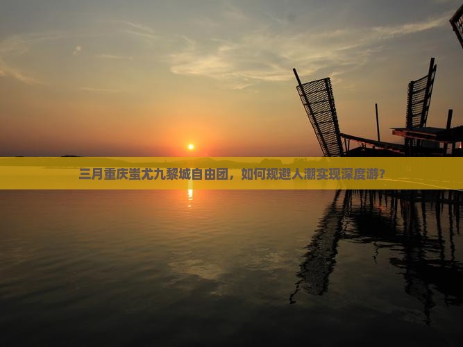 三月重庆蚩尤九黎城自由团，如何规避人潮实现深度游？