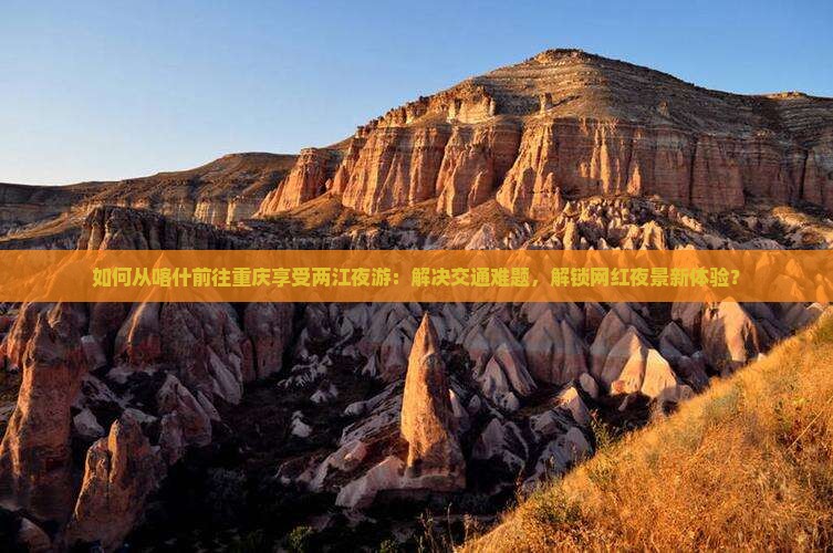 如何从喀什前往重庆享受两江夜游：解决交通难题，解锁网红夜景新体验？