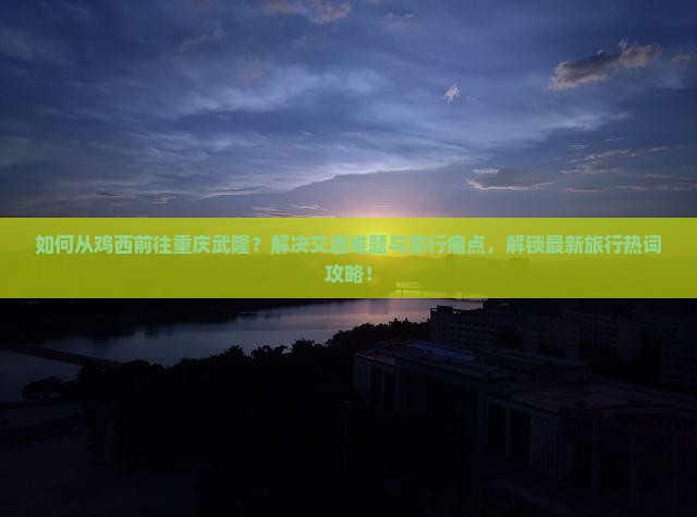 如何从鸡西前往重庆武隆？解决交通难题与旅行痛点，解锁最新旅行热词攻略！
