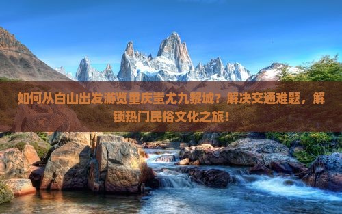 如何从白山出发游览重庆蚩尤九黎城？解决交通难题，解锁热门民俗文化之旅！