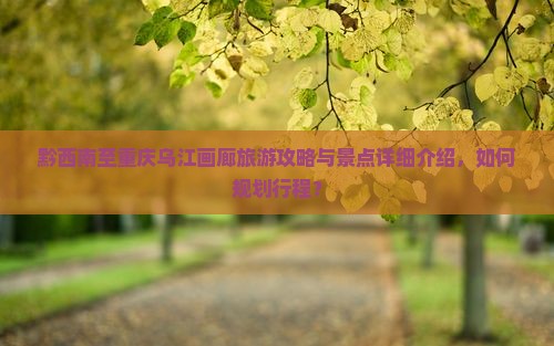 黔西南至重庆乌江画廊旅游攻略与景点详细介绍，如何规划行程？