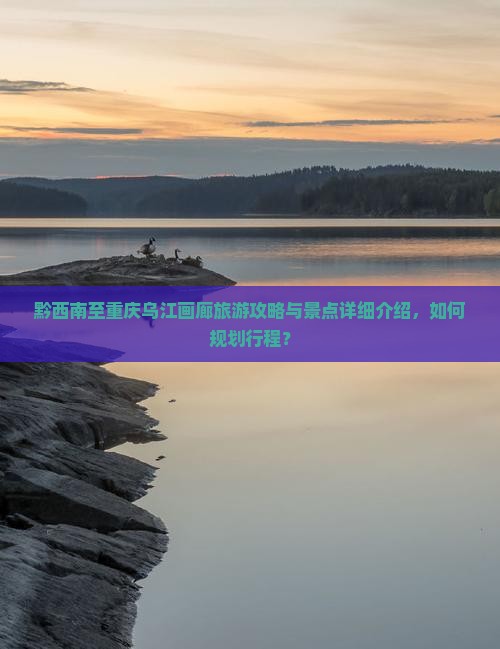 黔西南至重庆乌江画廊旅游攻略与景点详细介绍，如何规划行程？