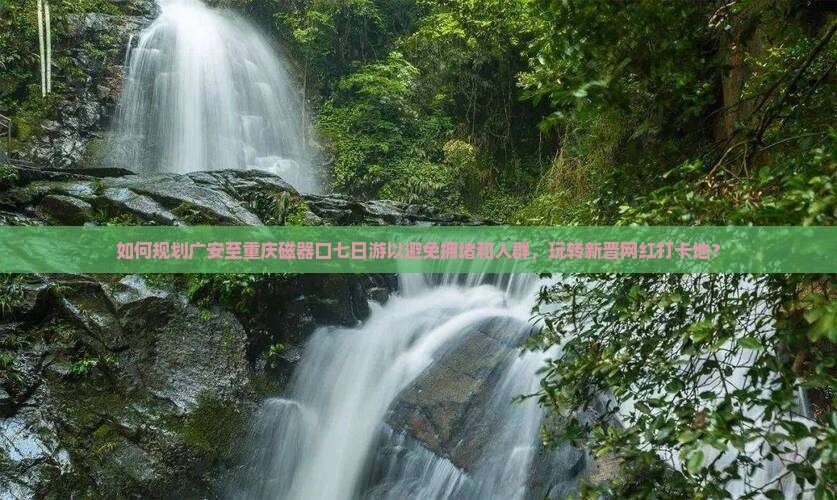如何规划广安至重庆磁器口七日游以避免拥堵和人群，玩转新晋网红打卡地？