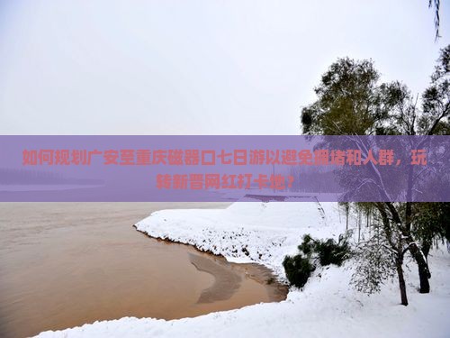 如何规划广安至重庆磁器口七日游以避免拥堵和人群，玩转新晋网红打卡地？