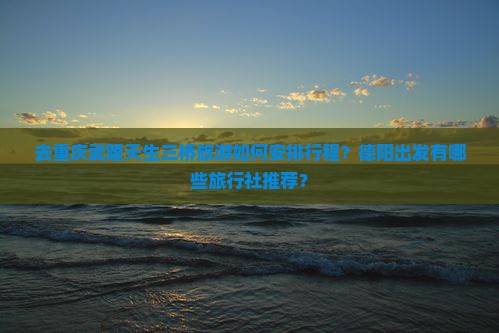 去重庆武隆天生三桥旅游如何安排行程？德阳出发有哪些旅行社推荐？