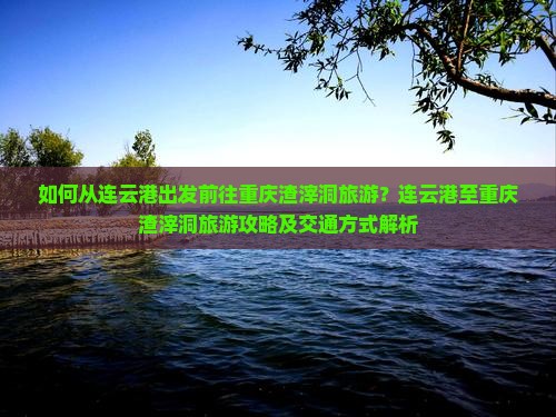 如何从连云港出发前往重庆渣滓洞旅游？连云港至重庆渣滓洞旅游攻略及交通方式解析
