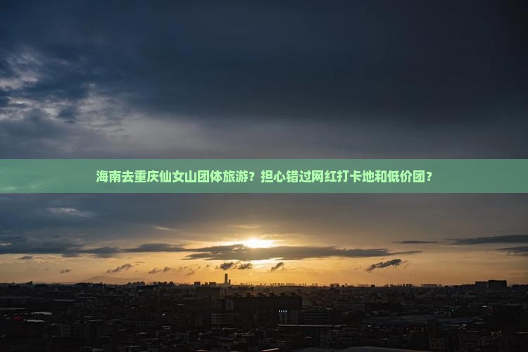 海南去重庆仙女山团体旅游？担心错过网红打卡地和低价团？