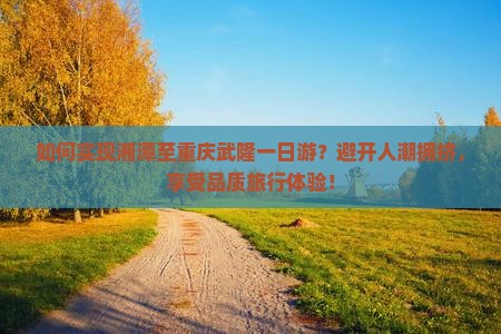 如何实现湘潭至重庆武隆一日游？避开人潮拥挤，享受品质旅行体验！