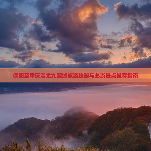 德阳至重庆蚩尤九黎城旅游攻略与必游景点推荐指南