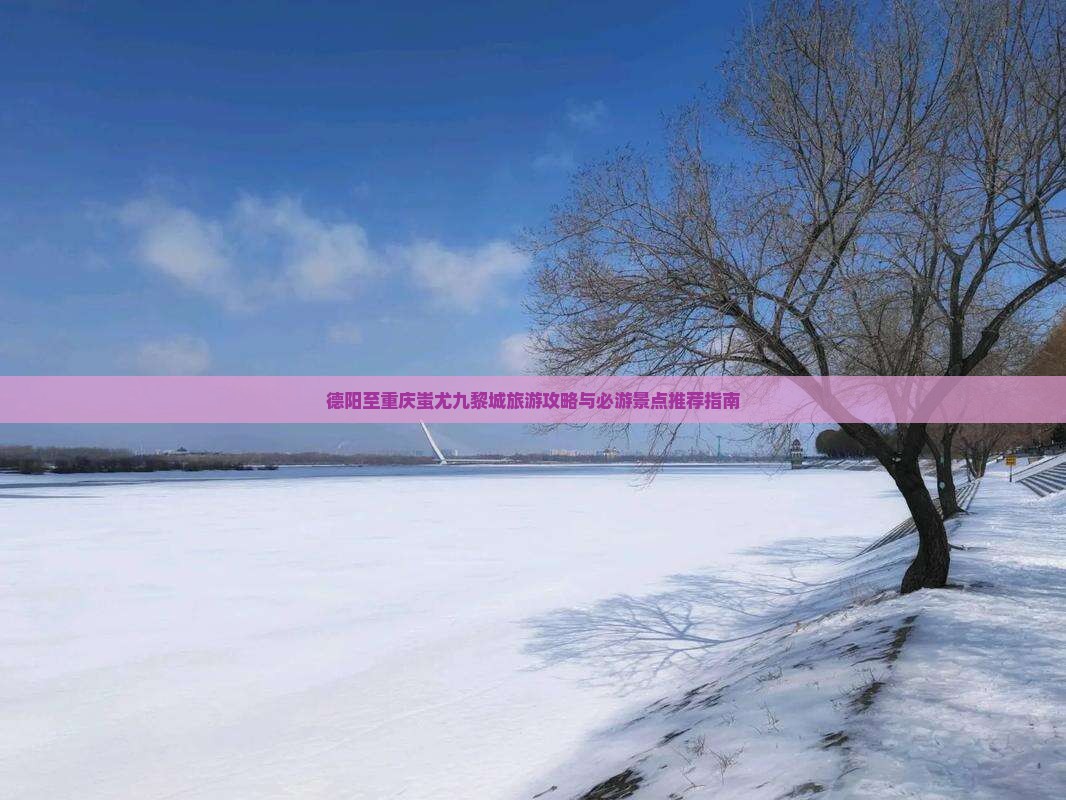 德阳至重庆蚩尤九黎城旅游攻略与必游景点推荐指南
