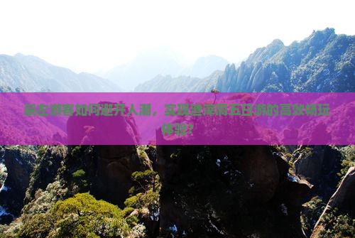 崇左游客如何避开人潮，实现渣滓洞五日游的高效畅玩体验？