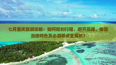 七月重庆旅游攻略：如何规划行程、避开高峰、体验当地特色及必游景点全解析？