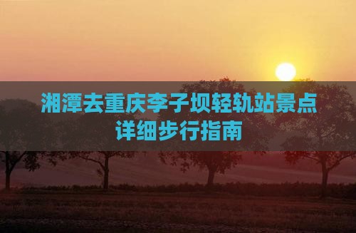 湘潭去重庆李子坝轻轨站景点详细步行指南