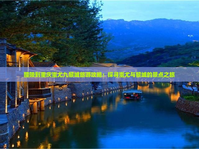 醴陵到重庆蚩尤九黎城旅游攻略：探寻蚩尤与黎城的景点之旅