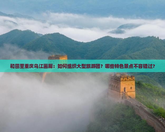 和田至重庆乌江画廊：如何组织大型旅游团？哪些特色景点不容错过？
