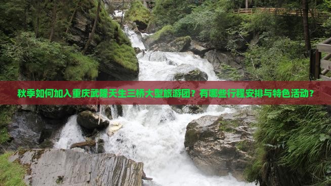 秋季如何加入重庆武隆天生三桥大型旅游团？有哪些行程安排与特色活动？