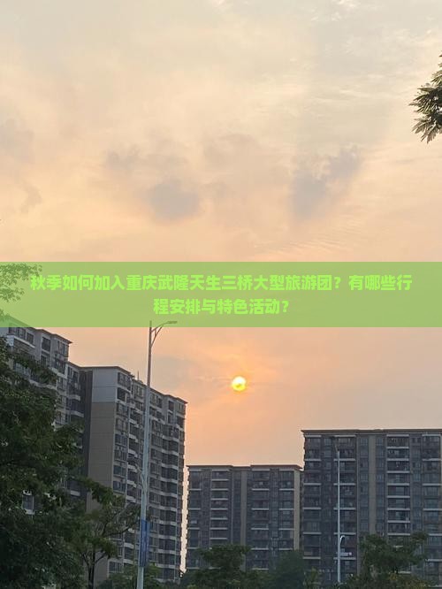 秋季如何加入重庆武隆天生三桥大型旅游团？有哪些行程安排与特色活动？