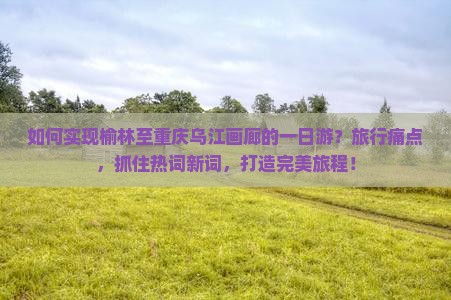 如何实现榆林至重庆乌江画廊的一日游？旅行痛点，抓住热词新词，打造完美旅程！