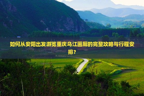 如何从安阳出发游览重庆乌江画廊的完整攻略与行程安排？