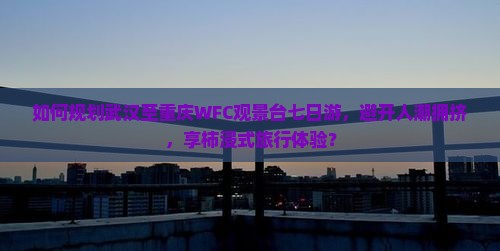 如何规划武汉至重庆WFC观景台七日游，避开人潮拥挤，享柿浸式旅行体验？