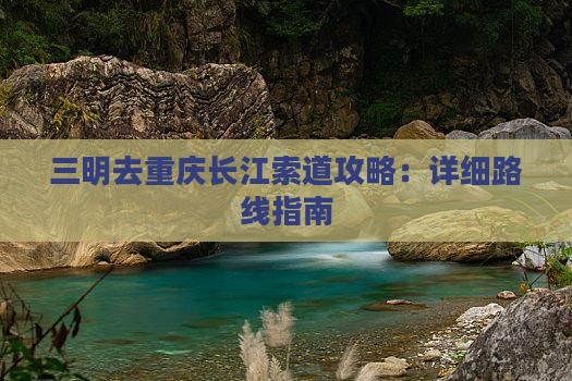 三明去重庆长江索道攻略：详细路线指南