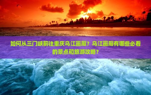 如何从三门峡前往重庆乌江画廊？乌江画廊有哪些必看的景点和旅游攻略？