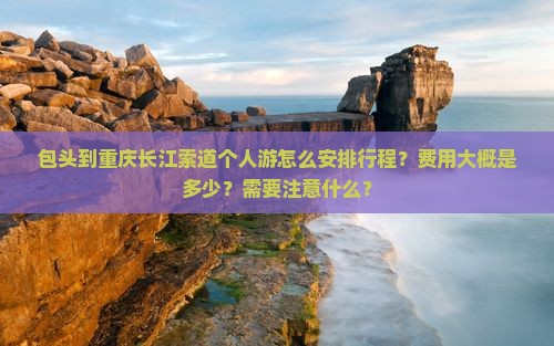 包头到重庆长江索道个人游怎么安排行程？费用大概是多少？需要注意什么？