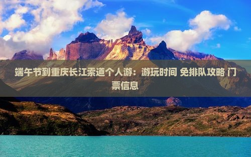 端午节到重庆长江索道个人游：游玩时间+免排队攻略+门票信息