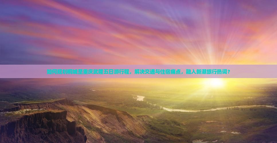 如何规划桐城至重庆武隆五日游行程，解决交通与住宿痛点，融入新潮旅行热词？