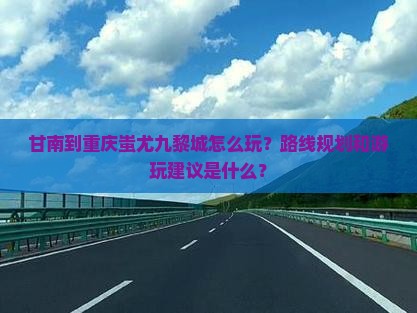 甘南到重庆蚩尤九黎城怎么玩？路线规划和游玩建议是什么？