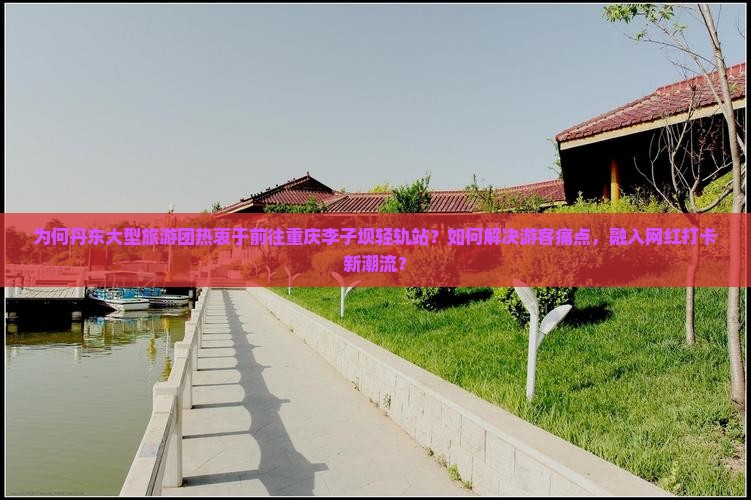 为何丹东大型旅游团热衷于前往重庆李子坝轻轨站？如何解决游客痛点，融入网红打卡新潮流？