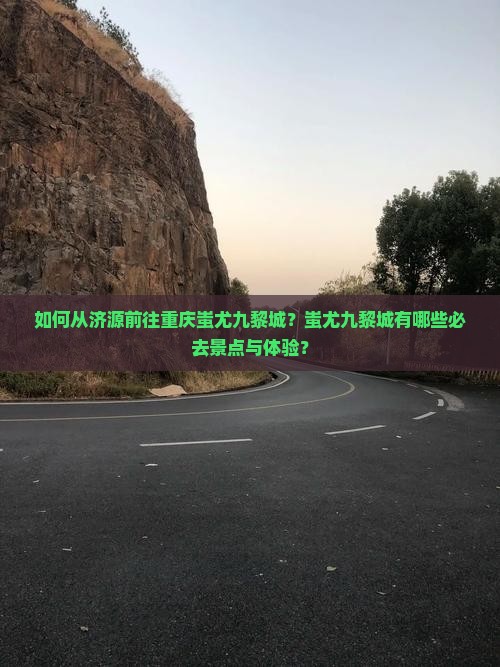如何从济源前往重庆蚩尤九黎城？蚩尤九黎城有哪些必去景点与体验？