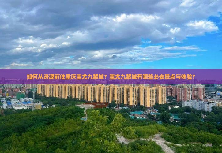 如何从济源前往重庆蚩尤九黎城？蚩尤九黎城有哪些必去景点与体验？
