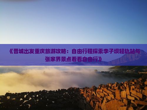 《晋城出发重庆旅游攻略：自由行程探索李子坝轻轨站与张家界景点看看自由行》