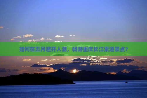 如何在五月避开人潮，畅游重庆长江索道景点？