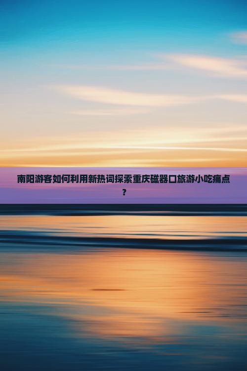南阳游客如何利用新热词探索重庆磁器口旅游小吃痛点？