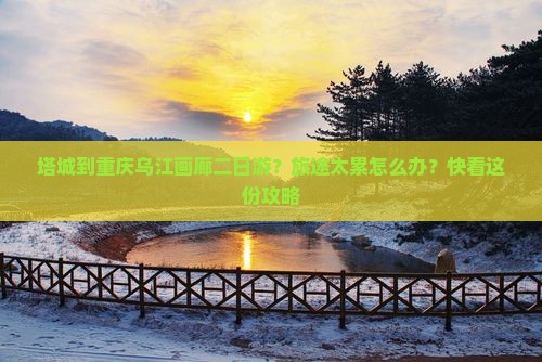 塔城到重庆乌江画廊二日游？旅途太累怎么办？快看这份攻略