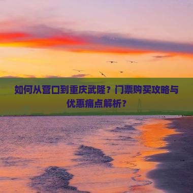 如何从营口到重庆武隆？门票购买攻略与优惠痛点解析？
