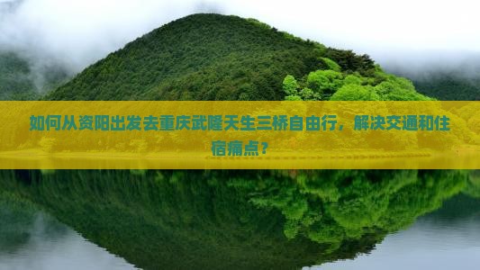 如何从资阳出发去重庆武隆天生三桥自由行，解决交通和住宿痛点？