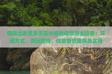 醴陵出发至重庆龙水峡地缝旅游全攻略：交通方式、游玩路线、住宿餐饮推荐及实用问答