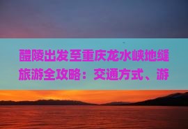 醴陵出发至重庆龙水峡地缝旅游全攻略：交通方式、游玩路线、住宿餐饮推荐及实用问答