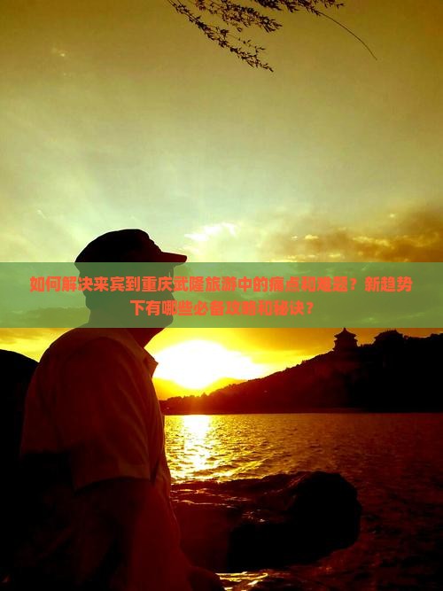 如何解决来宾到重庆武隆旅游中的痛点和难题？新趋势下有哪些必备攻略和秘诀？