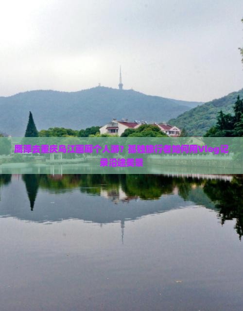 鹰潭去重庆乌江画廊个人游？孤独旅行者如何用Vlog记录沿途美景