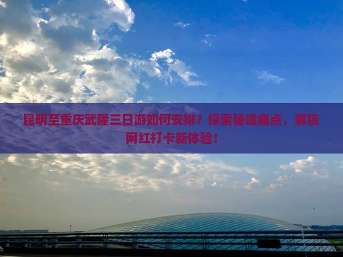 昆明至重庆武隆三日游如何安排？探索秘境痛点，解锁网红打卡新体验！