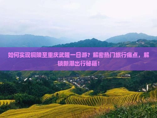 如何实现铜陵至重庆武隆一日游？解密热门旅行痛点，解锁新潮出行秘籍！