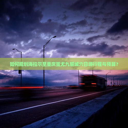 如何规划海拉尔至重庆蚩尤九黎城六日游行程与预算? 如何规划海拉尔至重庆蚩尤九黎城六日游行程与预算?